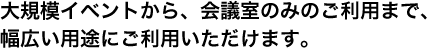 大規模イベントから、会議室のみのご利用まで、幅広い用途にご利用いただけます。