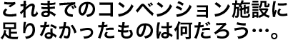 これまでのコンベンション施設に足りなかったものは何だろう…。