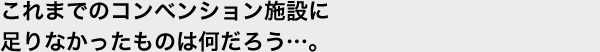 これまでのコンベンション施設に足りなかったものは何だろう…。